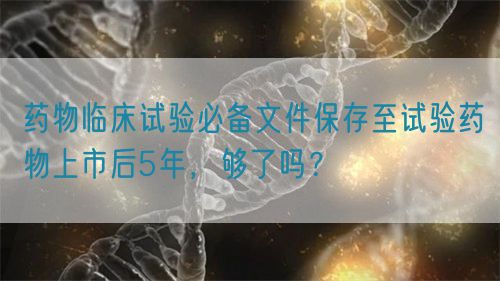 藥物臨床試驗(yàn)必備文件保存至試驗(yàn)藥物上市后5年，夠了嗎？(圖1)