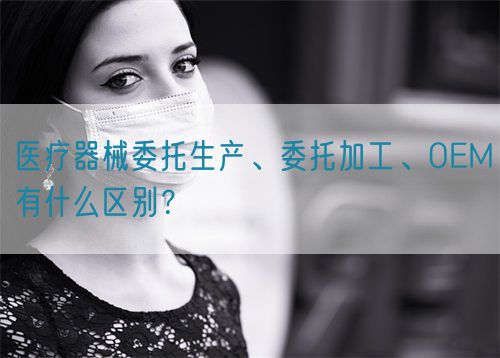 醫(yī)療器械委托生產(chǎn)、委托加工、OEM有什么區(qū)別？