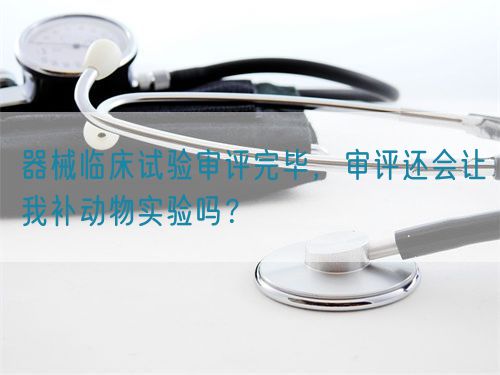 器械臨床試驗審評完畢，審評還會讓我補動物實驗嗎？(圖1)