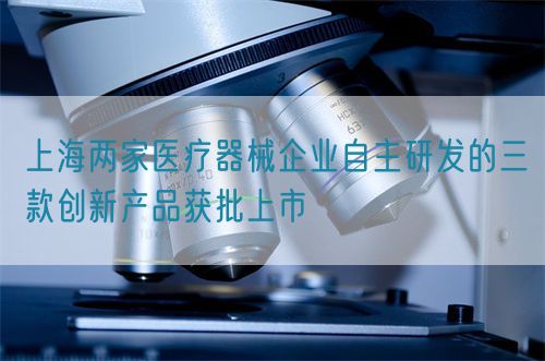 上海兩家醫療器械企業自主研發的三款創新產品獲批上市