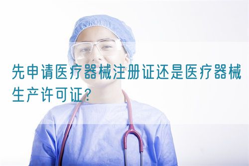 先申請(qǐng)醫(yī)療器械注冊(cè)證還是醫(yī)療器械生產(chǎn)許可證？(圖1)