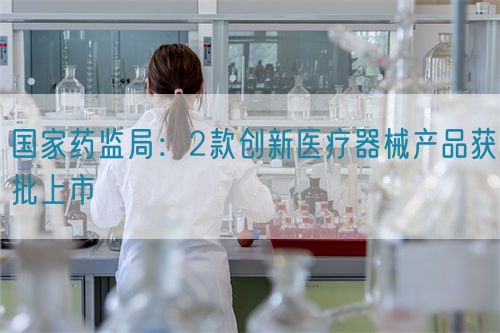 國家藥監局：2款創新醫療器械產品獲批上市