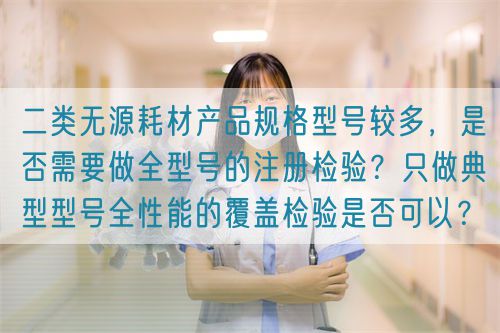 二類無(wú)源耗材產(chǎn)品規(guī)格型號(hào)較多，是否需要做全型號(hào)的注冊(cè)檢驗(yàn)？只做典型型號(hào)全性能的覆蓋檢驗(yàn)是否可以？(圖1)