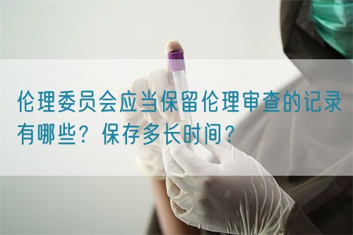 倫理委員會應當保留倫理審查的記錄有哪些？保存多長時間？