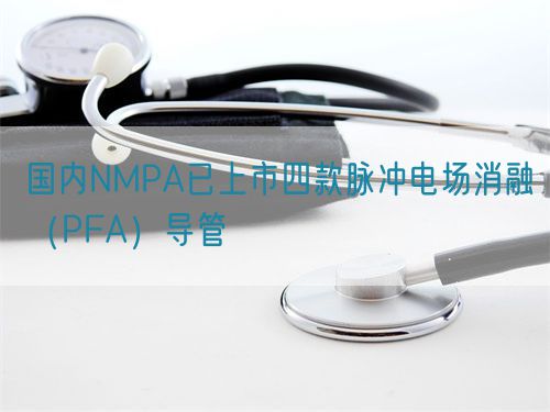 國內(nèi)NMPA已上市四款脈沖電場消融（PFA）導管