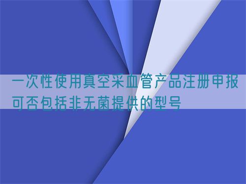 一次性使用真空采血管產品注冊申報可否包括非無菌提供的型號