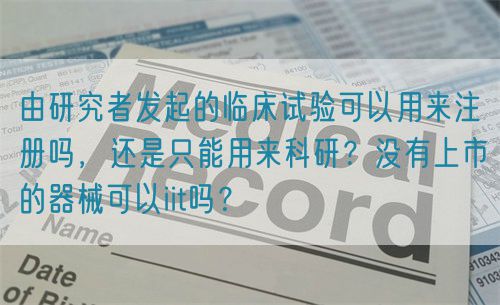 由研究者發起的臨床試驗可以用來注冊嗎，還是只能用來科研？沒有上市的器械可以iit嗎？(圖1)