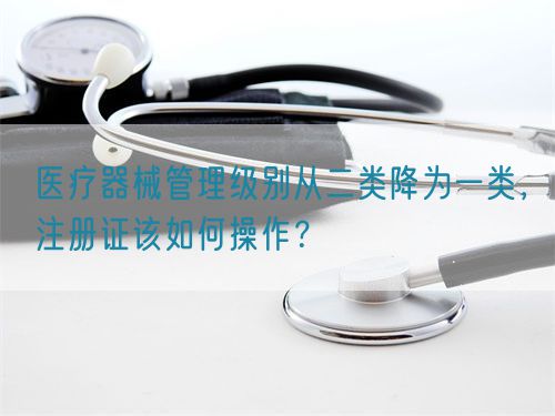 醫療器械管理級別從二類降為一類，注冊證該如何操作？(圖1)