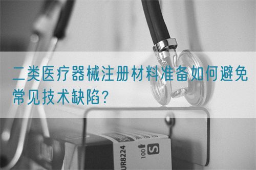 二類醫療器械注冊材料準備如何避免常見技術缺陷？(圖1)