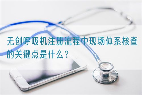 無創(chuàng)呼吸機注冊流程中現(xiàn)場體系核查的關(guān)鍵點是什么？(圖1)