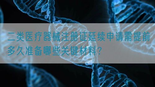 二類醫療器械注冊證延續申請需提前多久準備哪些關鍵材料？(圖1)