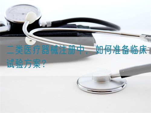 二類醫療器械注冊中，如何準備臨床試驗方案？(圖1)