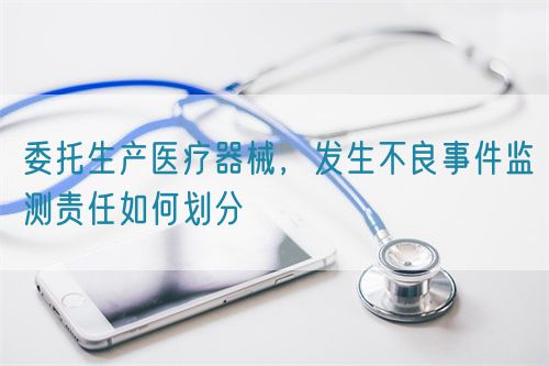 委托生產(chǎn)醫(yī)療器械，發(fā)生不良事件監(jiān)測責(zé)任如何劃分(圖1)