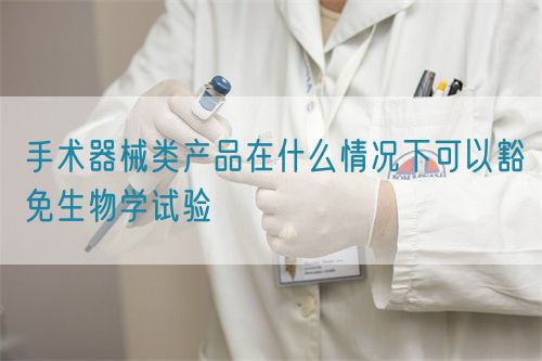 手術(shù)器械類產(chǎn)品在什么情況下可以豁免生物學(xué)試驗(yàn)
