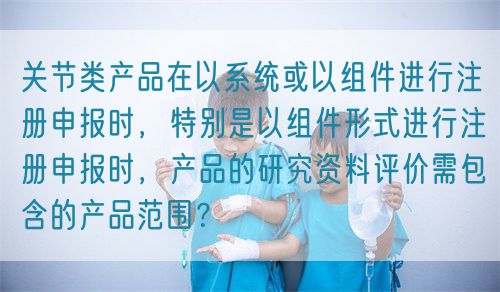 關(guān)節(jié)類產(chǎn)品在以系統(tǒng)或以組件進(jìn)行注冊(cè)申報(bào)時(shí)，特別是以組件形式進(jìn)行注冊(cè)申報(bào)時(shí)，產(chǎn)品的研究資料評(píng)價(jià)需包含的產(chǎn)品范圍？(圖1)