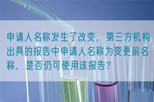 申請人名稱發(fā)生了改變，第三方機(jī)構(gòu)出具的報(bào)告中申請人名稱為變更前名稱，是否仍可使用該報(bào)告？(圖1)