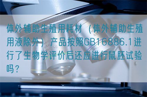 體外輔助生殖用耗材（體外輔助生殖用液除外）產品按照GB16886.1進行了生物學評價后還應進行鼠胚試驗嗎？(圖1)
