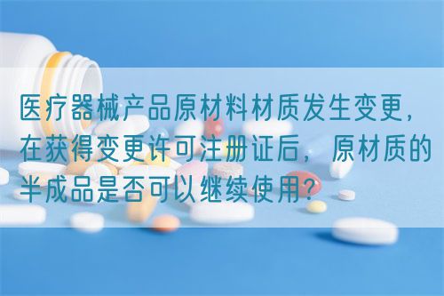 醫(yī)療器械產(chǎn)品原材料材質(zhì)發(fā)生變更，在獲得變更許可注冊(cè)證后，原材質(zhì)的半成品是否可以繼續(xù)使用？(圖1)