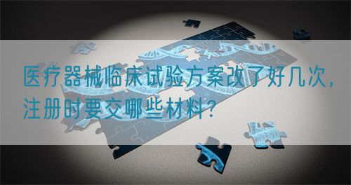 醫療器械臨床試驗方案改了好幾次，注冊時要交哪些材料？(圖1)
