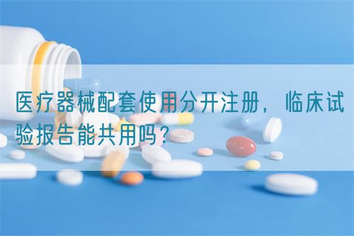 醫療器械配套使用分開注冊，臨床試驗報告能共用嗎？(圖1)