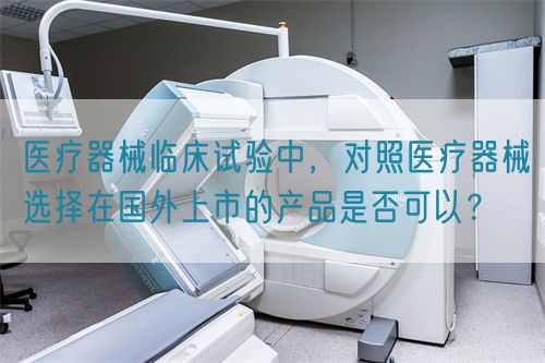 醫(yī)療器械臨床試驗中，對照醫(yī)療器械選擇在國外上市的產(chǎn)品是否可以？(圖1)