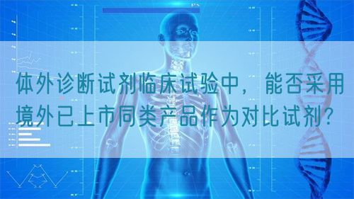 體外診斷試劑臨床試驗(yàn)中，能否采用境外已上市同類產(chǎn)品作為對(duì)比試劑？(圖1)