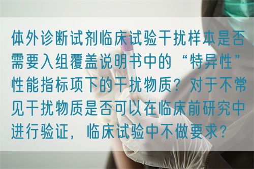 體外診斷試劑臨床試驗干擾樣本是否需要入組覆蓋說明書中的“特異性”性能指標項下的干擾物質？對于不常見干擾物質是否可以在臨床前研究中進行驗證，臨床試驗中不做要求？(圖1)