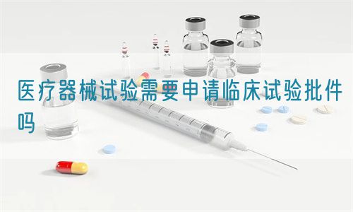 醫療器械試驗需要申請臨床試驗批件嗎(圖1)