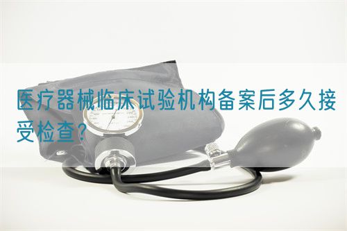 醫(yī)療器械臨床試驗機構(gòu)備案后多久接受檢查？(圖1)