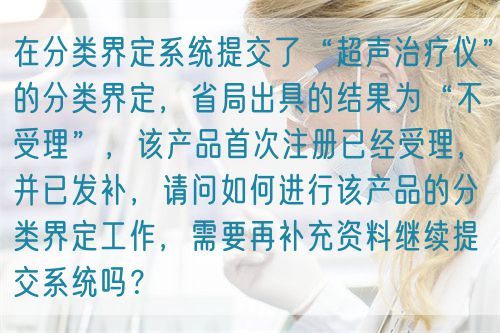 在分類界定系統(tǒng)提交了“超聲治療儀”的分類界定，省局出具的結(jié)果為“不受理”，該產(chǎn)品首次注冊已經(jīng)受理，并已發(fā)補，請問如何進行該產(chǎn)品的分類界定工作，需要再補充資料繼續(xù)提交系統(tǒng)嗎？(圖1)
