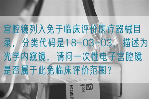 宮腔鏡列入免于臨床評價醫療器械目錄，分類代碼是18-03-03，描述為光學內窺鏡，請問一次性電子宮腔鏡是否屬于此免臨床評價范圍？(圖1)