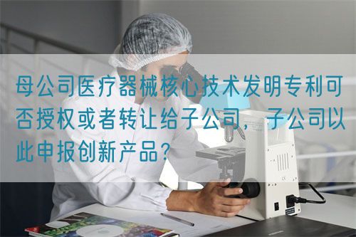 母公司醫療器械核心技術發明專利可否授權或者轉讓給子公司，子公司以此申報創新產品？(圖1)
