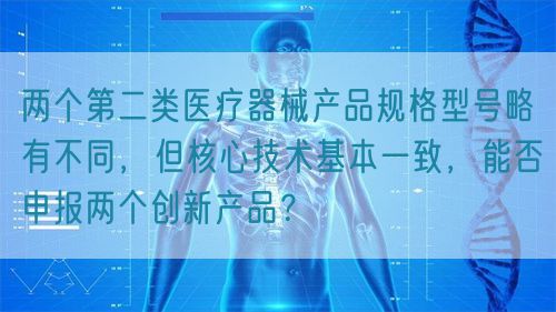 兩個第二類醫療器械產品規格型號略有不同，但核心技術基本一致，能否申報兩個創新產品？(圖1)