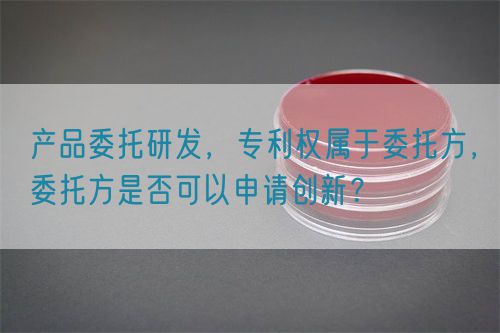 產品委托研發，專利權屬于委托方，委托方是否可以申請創新？(圖1)