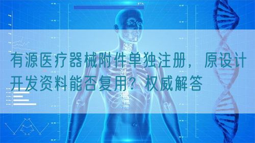 有源醫(yī)療器械附件單獨(dú)注冊，原設(shè)計(jì)開發(fā)資料能否復(fù)用？權(quán)威解答(圖1)