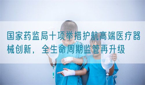 國(guó)家藥監(jiān)局十項(xiàng)舉措護(hù)航高端醫(yī)療器械創(chuàng)新，全生命周期監(jiān)管再升級(jí)(圖1)