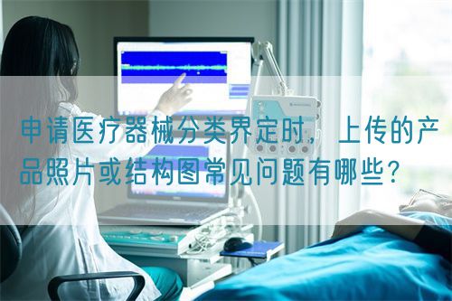 申請(qǐng)醫(yī)療器械分類界定時(shí)，上傳的產(chǎn)品照片或結(jié)構(gòu)圖常見問(wèn)題有哪些？(圖1)