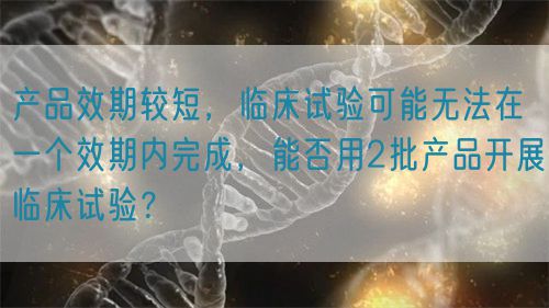 產(chǎn)品效期較短，臨床試驗可能無法在一個效期內(nèi)完成，能否用2批產(chǎn)品開展臨床試驗？(圖1)