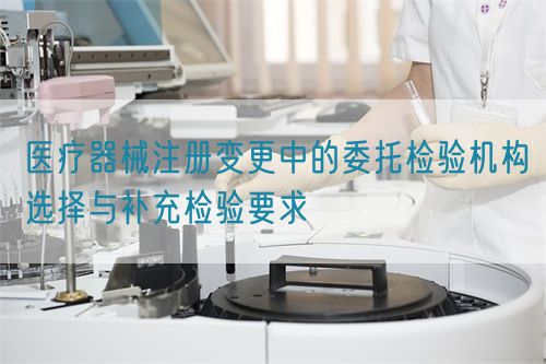 醫療器械注冊變更中的委托檢驗機構選擇與補充檢驗要求(圖1)