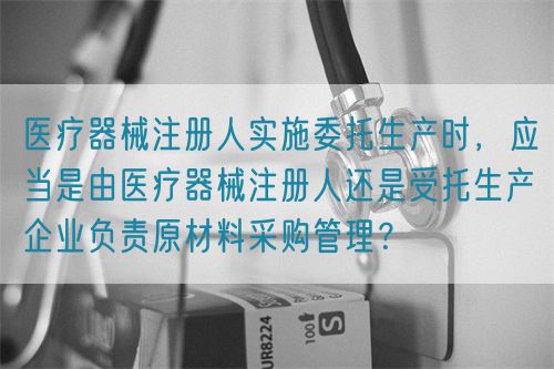 醫(yī)療器械注冊(cè)人實(shí)施委托生產(chǎn)時(shí)，應(yīng)當(dāng)是由醫(yī)療器械注冊(cè)人還是受托生產(chǎn)企業(yè)負(fù)責(zé)原材料采購(gòu)管理？(圖1)
