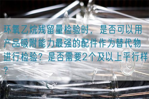 環(huán)氧乙烷殘留量檢驗(yàn)時(shí)，是否可以用產(chǎn)品吸附能力最強(qiáng)的配件作為替代物進(jìn)行檢驗(yàn)？是否需要2個(gè)及以上平行樣？(圖1)
