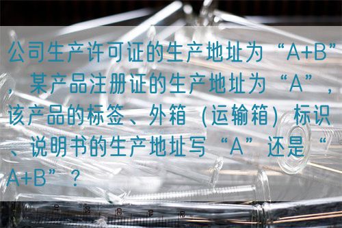 公司生產許可證的生產地址為“A+B”，某產品注冊證的生產地址為“A”，該產品的標簽、外箱（運輸箱）標識、說明書的生產地址寫“A”還是“A+B”？(圖1)