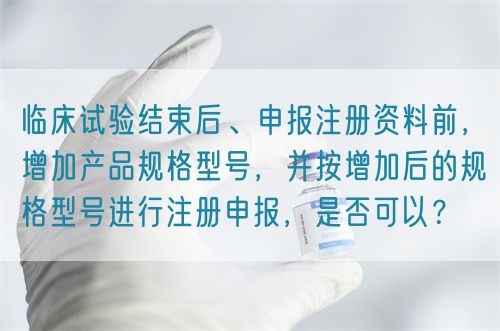 臨床試驗結束后、申報注冊資料前，增加產品規格型號，并按增加后的規格型號進行注冊申報，是否可以？(圖1)