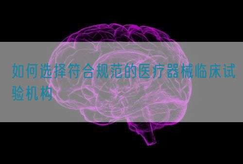如何選擇符合規范的醫療器械臨床試驗機構(圖1)