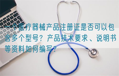 一個醫療器械產品注冊證是否可以包含多個型號？產品技術要求、說明書等資料如何編寫？(圖1)