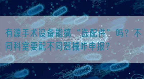 有源手術設備能搞“選配件”嗎？不同科室要配不同器械咋申報？(圖1)