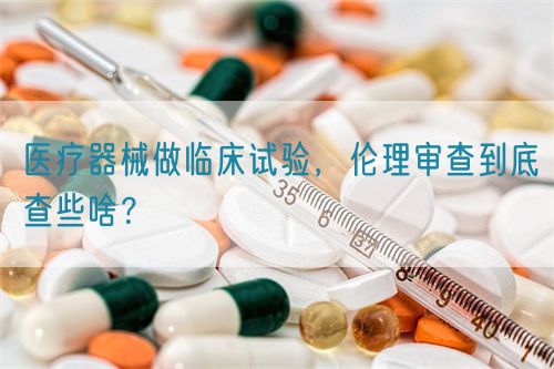 醫療器械做臨床試驗，倫理審查到底查些啥？(圖1)