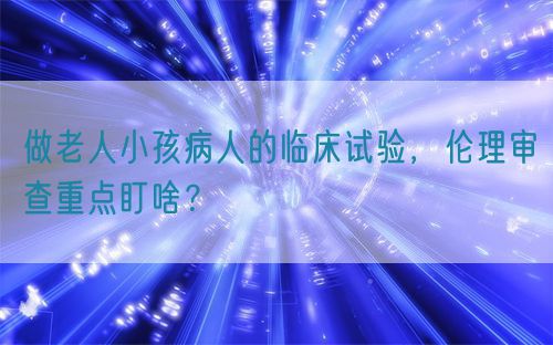 做老人小孩病人的臨床試驗，倫理審查重點盯啥？(圖1)