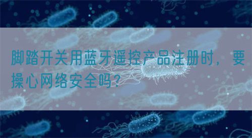 腳踏開關用藍牙遙控產品注冊時，要操心網絡安全嗎？