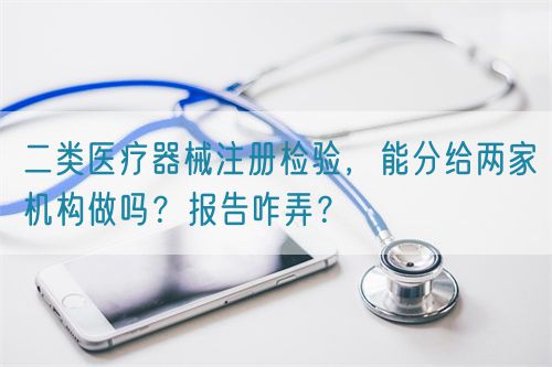 二類醫(yī)療器械注冊(cè)檢驗(yàn)，能分給兩家機(jī)構(gòu)做嗎？報(bào)告咋弄？(圖1)